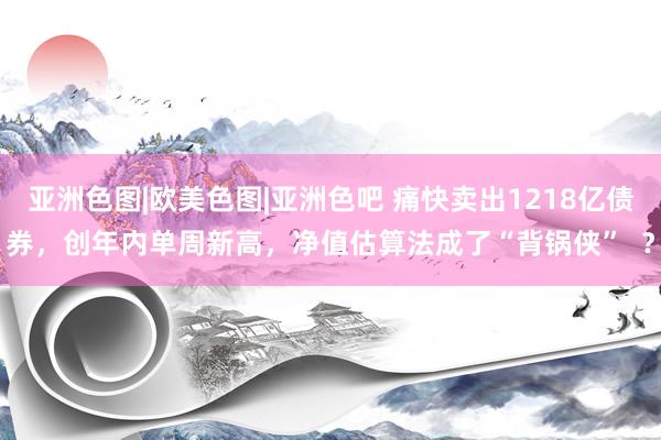 亚洲色图|欧美色图|亚洲色吧 痛快卖出1218亿债券，创年内单周新高，净值估算法成了“背锅侠”  ？