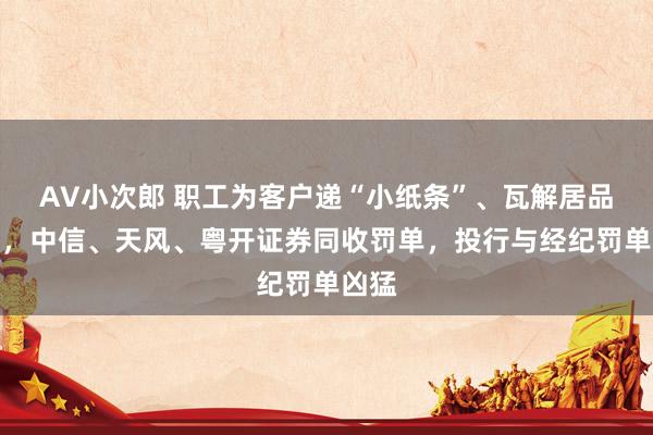 AV小次郎 职工为客户递“小纸条”、瓦解居品飞单，中信、天风、粤开证券同收罚单，投行与经纪罚单凶猛