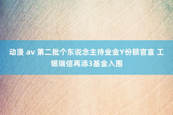 动漫 av 第二批个东说念主待业金Y份额官宣 工银瑞信再添3基金入围