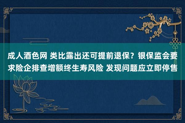 成人酒色网 类比露出还可提前退保？银保监会要求险企排查增额终生寿风险 发现问题应立即停售