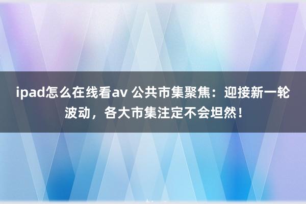 ipad怎么在线看av 公共市集聚焦：迎接新一轮波动，各大市集注定不会坦然！