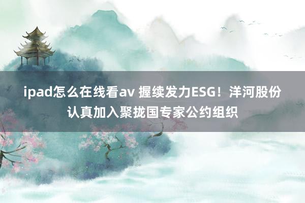 ipad怎么在线看av 握续发力ESG！洋河股份认真加入聚拢国专家公约组织