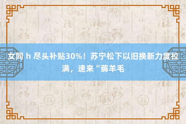 女同 h 尽头补贴30%！苏宁松下以旧换新力度拉满，速来“薅羊毛