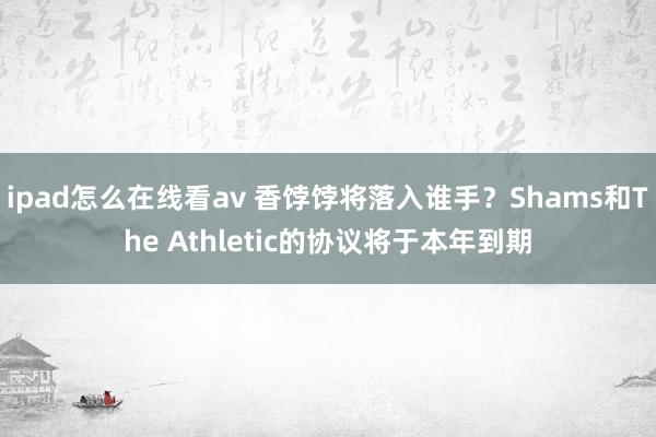 ipad怎么在线看av 香饽饽将落入谁手？Shams和The Athletic的协议将于本年到期