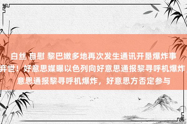 白丝 自慰 黎巴嫩多地再次发生通讯开垦爆炸事件，至少3东说念主弃世！好意思媒曝以色列向好意思通报黎寻呼机爆炸，好意思方否定参与