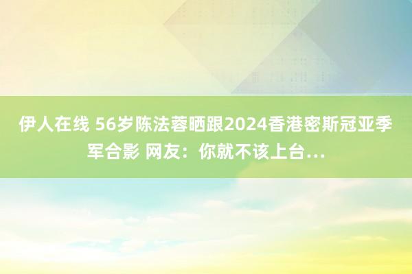 伊人在线 56岁陈法蓉晒跟2024香港密斯冠亚季军合影 网友：你就不该上台…