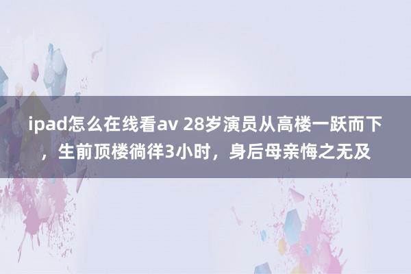 ipad怎么在线看av 28岁演员从高楼一跃而下，生前顶楼徜徉3小时，身后母亲悔之无及