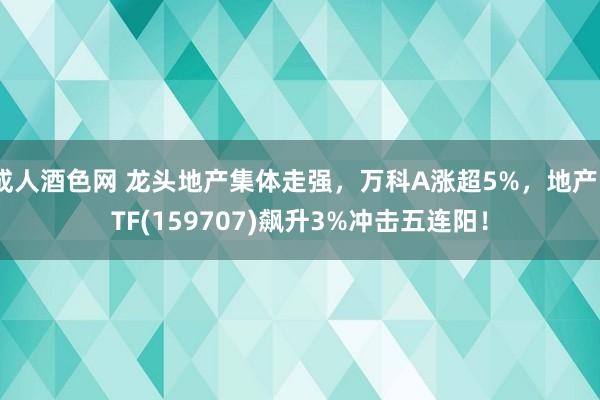 成人酒色网 龙头地产集体走强，万科A涨超5%，地产ETF(159707)飙升3%冲击五连阳！