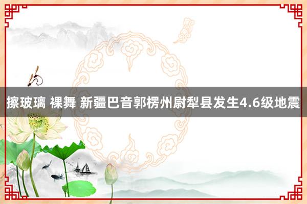 擦玻璃 裸舞 新疆巴音郭楞州尉犁县发生4.6级地震