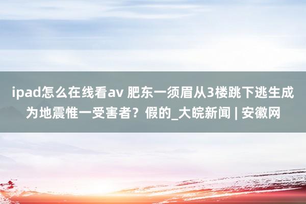 ipad怎么在线看av 肥东一须眉从3楼跳下逃生成为地震惟一受害者？假的_大皖新闻 | 安徽网