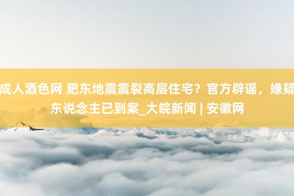 成人酒色网 肥东地震震裂高层住宅？官方辟谣，嫌疑东说念主已到案_大皖新闻 | 安徽网