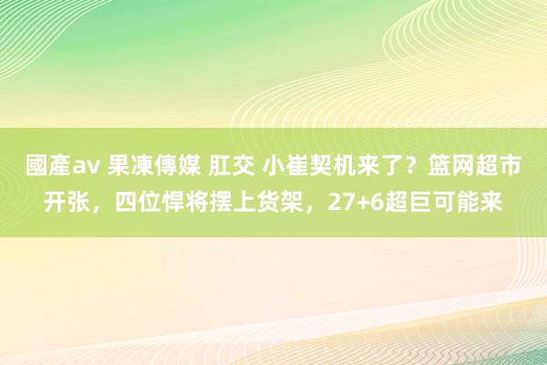 國產av 果凍傳媒 肛交 小崔契机来了？篮网超市开张，四位悍将摆上货架，27+6超巨可能来