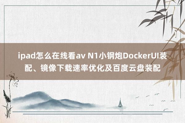 ipad怎么在线看av N1小钢炮DockerUI装配、镜像下载速率优化及百度云盘装配