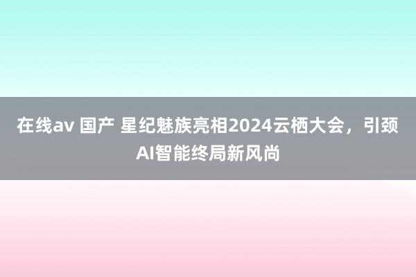 在线av 国产 星纪魅族亮相2024云栖大会，引颈AI智能终局新风尚