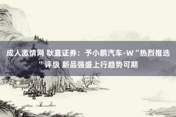 成人激情网 耿直证券：予小鹏汽车-W“热烈推选”评级 新品强盛上行趋势可期