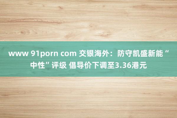 www 91porn com 交银海外：防守凯盛新能“中性”评级 倡导价下调至3.36港元