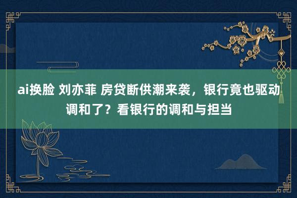 ai换脸 刘亦菲 房贷断供潮来袭，银行竟也驱动调和了？看银行的调和与担当