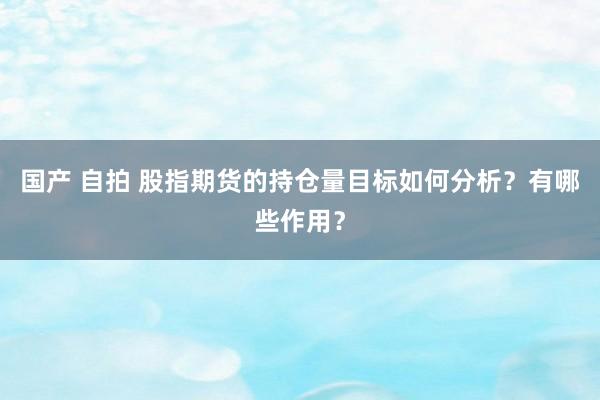 国产 自拍 股指期货的持仓量目标如何分析？有哪些作用？