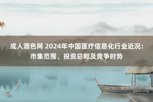 成人酒色网 2024年中国医疗信息化行业近况：市集范围、投资总和及竞争时势