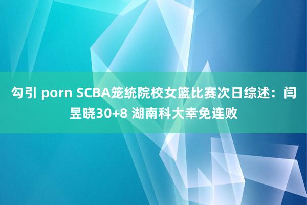 勾引 porn SCBA笼统院校女篮比赛次日综述：闫昱晓30+8 湖南科大幸免连败