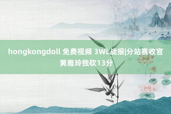 hongkongdoll 免费视频 3WL战报|分站赛收官 黄雅玲独砍13分