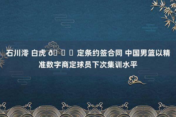 石川澪 白虎 👀定条约签合同 中国男篮以精准数字商定球员下次集训水平