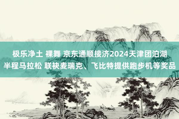 极乐净土 裸舞 京东通顺接济2024天津团泊湖半程马拉松 联袂麦瑞克、飞比特提供跑步机等奖品