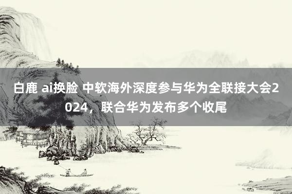 白鹿 ai换脸 中软海外深度参与华为全联接大会2024，联合华为发布多个收尾