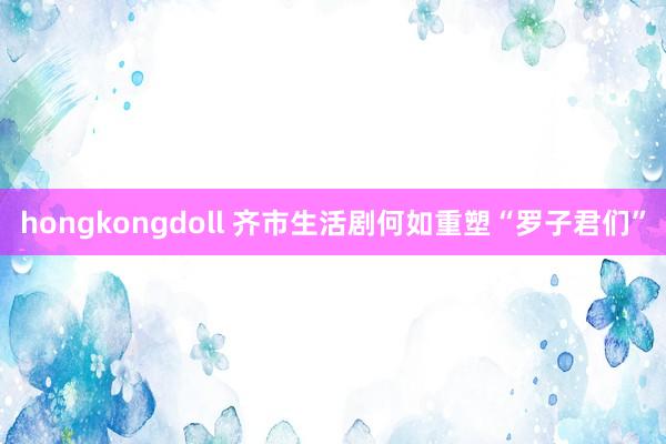 hongkongdoll 齐市生活剧何如重塑“罗子君们”