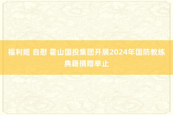 福利姬 自慰 霍山国投集团开展2024年国防教练典籍捐赠举止