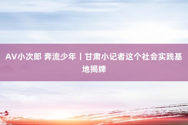 AV小次郎 奔流少年丨甘肃小记者这个社会实践基地揭牌