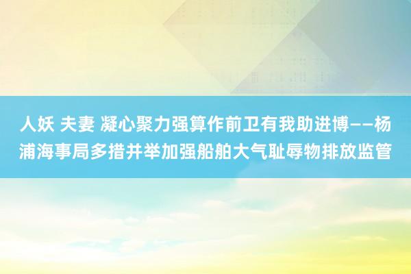 人妖 夫妻 凝心聚力强算作前卫有我助进博——杨浦海事局多措并举加强船舶大气耻辱物排放监管