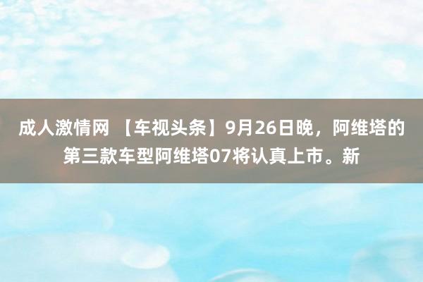 成人激情网 【车视头条】9月26日晚，阿维塔的第三款车型阿维塔07将认真上市。新