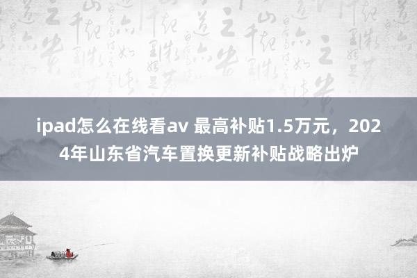 ipad怎么在线看av 最高补贴1.5万元，2024年山东省汽车置换更新补贴战略出炉