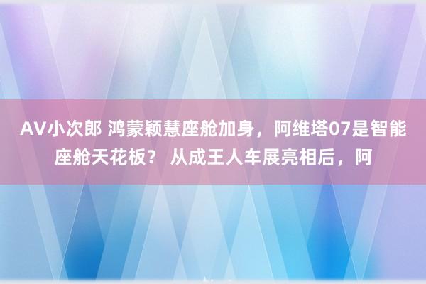 AV小次郎 鸿蒙颖慧座舱加身，阿维塔07是智能座舱天花板？ 从成王人车展亮相后，阿