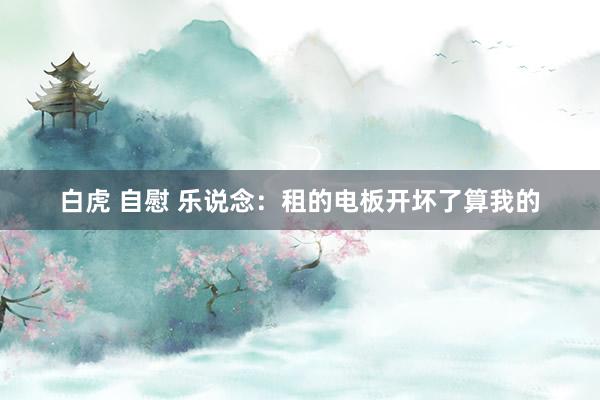 白虎 自慰 乐说念：租的电板开坏了算我的