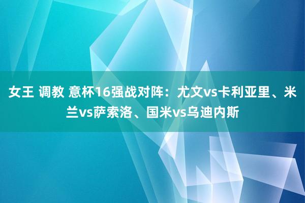 女王 调教 意杯16强战对阵：尤文vs卡利亚里、米兰vs萨索洛、国米vs乌迪内斯