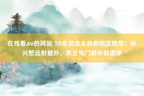 在线看av的网站 10东说念主热刺锁定胜局！孙兴慜远射被扑，索兰克门前补射进球