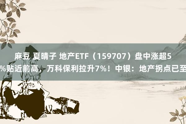 麻豆 夏晴子 地产ETF（159707）盘中涨超5%贴近前高，万科保利拉升7%！中银：地产拐点已至