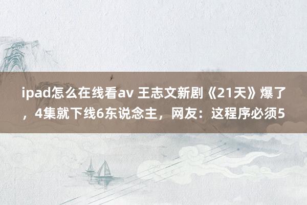 ipad怎么在线看av 王志文新剧《21天》爆了，4集就下线6东说念主，网友：这程序必须5