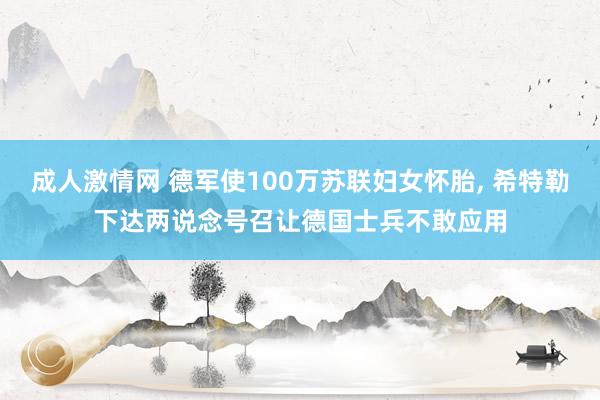 成人激情网 德军使100万苏联妇女怀胎， 希特勒下达两说念号召让德国士兵不敢应用