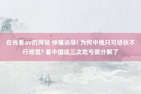 在线看av的网站 惨痛训导! 为何中俄只可结伙不行缔盟? 看中国这三次吃亏就分解了