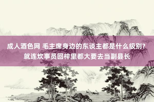 成人酒色网 毛主席身边的东谈主都是什么级别? 就连炊事员回梓里都大要去当副县长