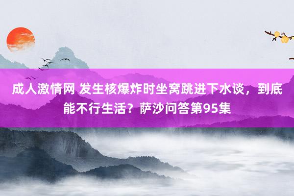 成人激情网 发生核爆炸时坐窝跳进下水谈，到底能不行生活？萨沙问答第95集