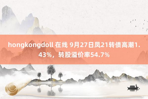 hongkongdoll 在线 9月27日凤21转债高潮1.43%，转股溢价率54.7%