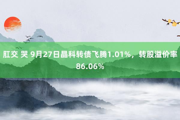 肛交 哭 9月27日晶科转债飞腾1.01%，转股溢价率86.06%