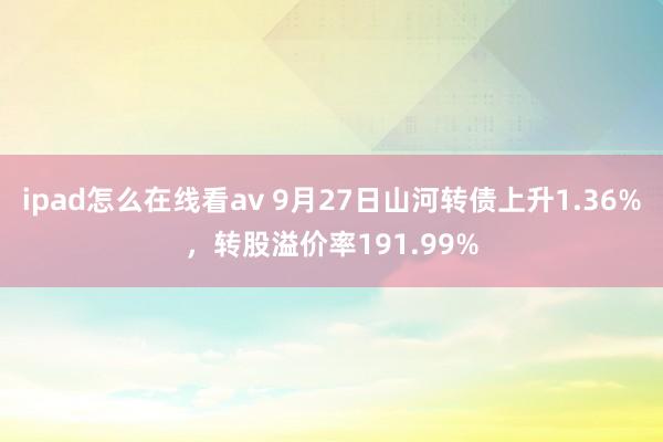 ipad怎么在线看av 9月27日山河转债上升1.36%，转股溢价率191.99%