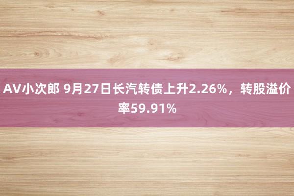 AV小次郎 9月27日长汽转债上升2.26%，转股溢价率59.91%