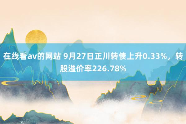 在线看av的网站 9月27日正川转债上升0.33%，转股溢价率226.78%