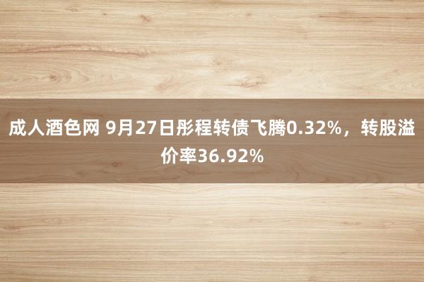 成人酒色网 9月27日彤程转债飞腾0.32%，转股溢价率36.92%